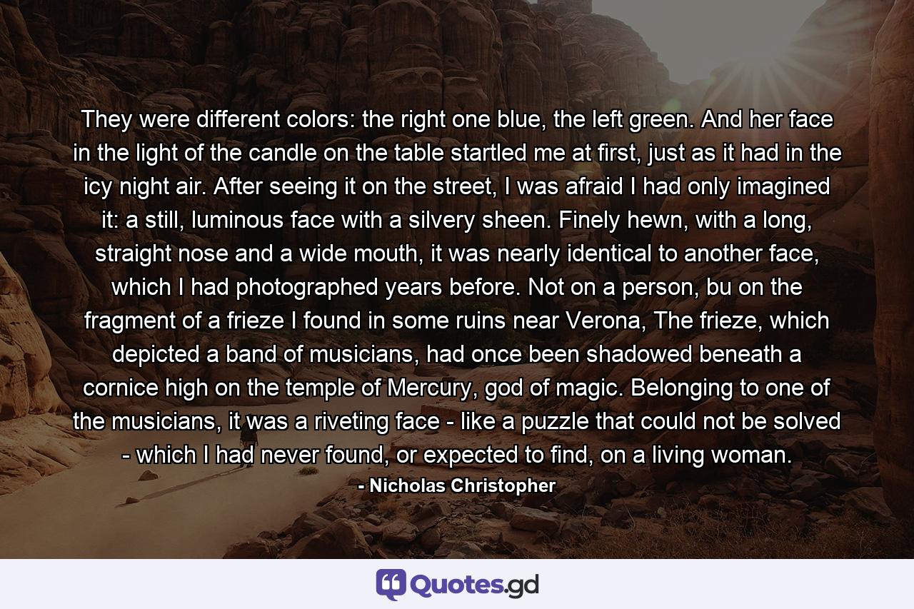 They were different colors: the right one blue, the left green. And her face in the light of the candle on the table startled me at first, just as it had in the icy night air. After seeing it on the street, I was afraid I had only imagined it: a still, luminous face with a silvery sheen. Finely hewn, with a long, straight nose and a wide mouth, it was nearly identical to another face, which I had photographed years before. Not on a person, bu on the fragment of a frieze I found in some ruins near Verona, The frieze, which depicted a band of musicians, had once been shadowed beneath a cornice high on the temple of Mercury, god of magic. Belonging to one of the musicians, it was a riveting face - like a puzzle that could not be solved - which I had never found, or expected to find, on a living woman. - Quote by Nicholas Christopher