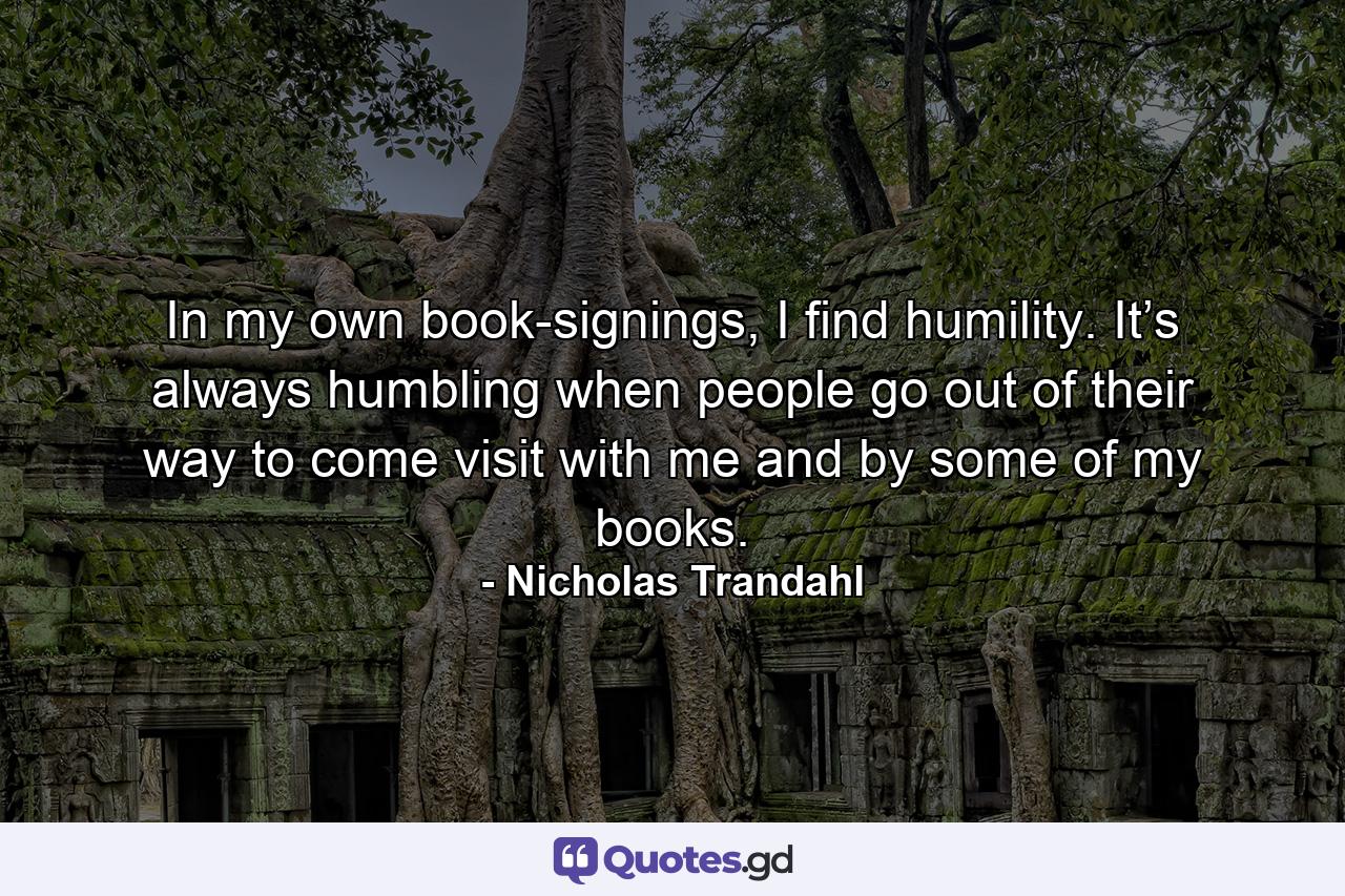 In my own book-signings, I find humility. It’s always humbling when people go out of their way to come visit with me and by some of my books. - Quote by Nicholas Trandahl