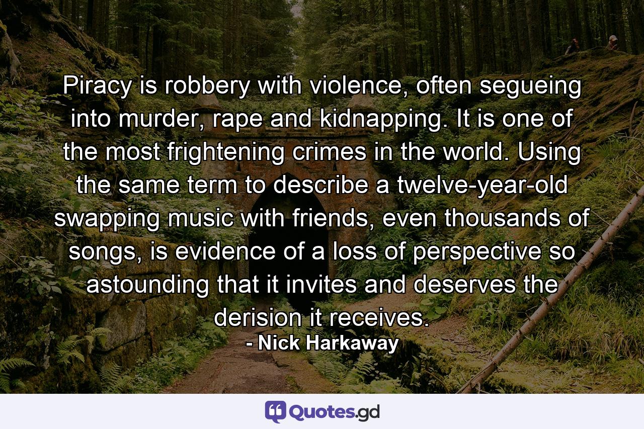 Piracy is robbery with violence, often segueing into murder, rape and kidnapping. It is one of the most frightening crimes in the world. Using the same term to describe a twelve-year-old swapping music with friends, even thousands of songs, is evidence of a loss of perspective so astounding that it invites and deserves the derision it receives. - Quote by Nick Harkaway