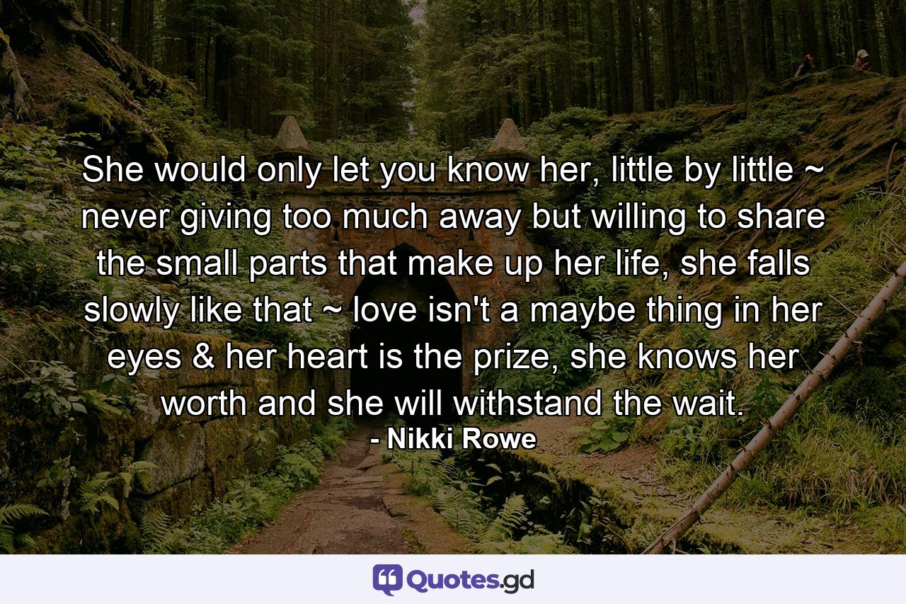 She would only let you know her, little by little ~ never giving too much away but willing to share the small parts that make up her life, she falls slowly like that ~ love isn't a maybe thing in her eyes & her heart is the prize, she knows her worth and she will withstand the wait. - Quote by Nikki Rowe