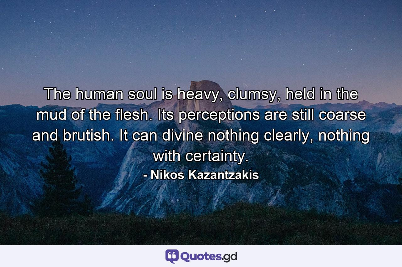 The human soul is heavy, clumsy, held in the mud of the flesh. Its perceptions are still coarse and brutish. It can divine nothing clearly, nothing with certainty. - Quote by Nikos Kazantzakis