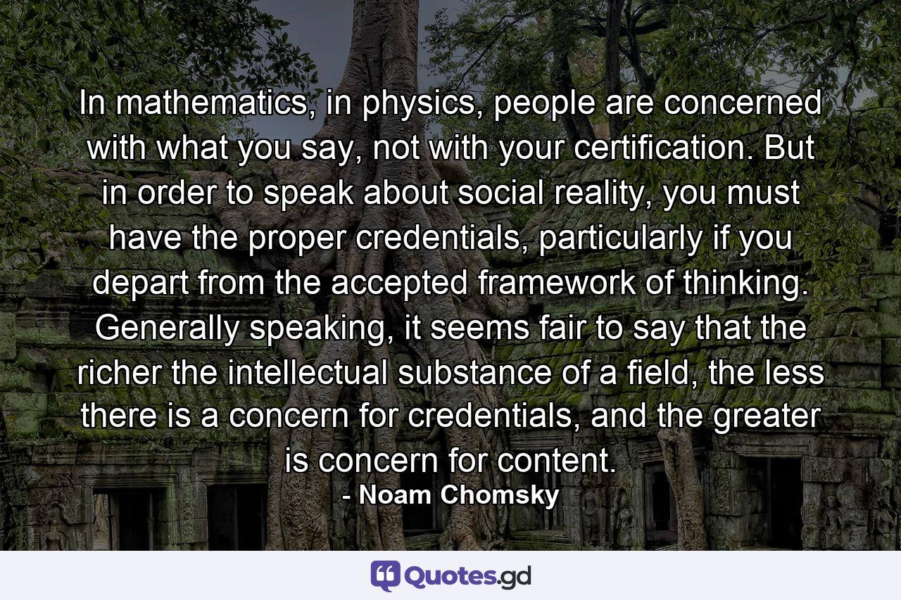 In mathematics, in physics, people are concerned with what you say, not with your certification. But in order to speak about social reality, you must have the proper credentials, particularly if you depart from the accepted framework of thinking. Generally speaking, it seems fair to say that the richer the intellectual substance of a field, the less there is a concern for credentials, and the greater is concern for content. - Quote by Noam Chomsky