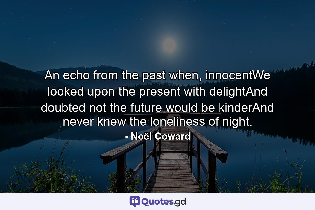 An echo from the past when, innocentWe looked upon the present with delightAnd doubted not the future would be kinderAnd never knew the loneliness of night. - Quote by Noël Coward