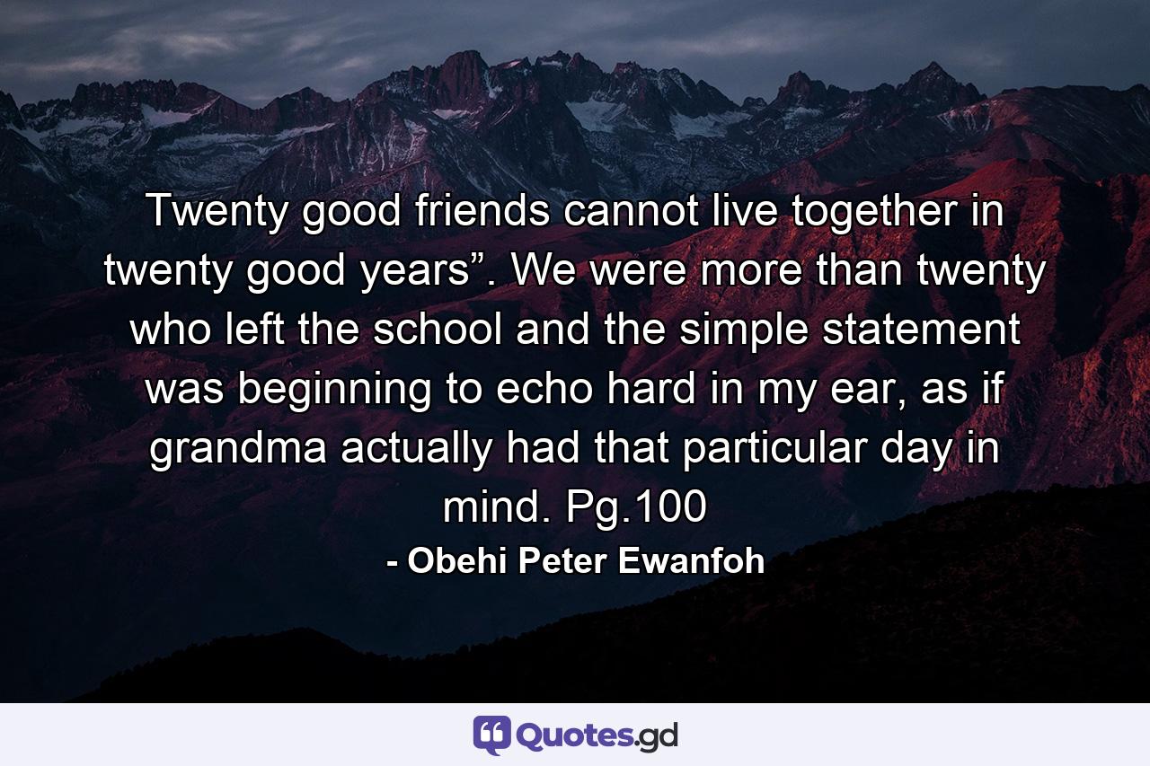 Twenty good friends cannot live together in twenty good years”. We were more than twenty who left the school and the simple statement was beginning to echo hard in my ear, as if grandma actually had that particular day in mind. Pg.100 - Quote by Obehi Peter Ewanfoh