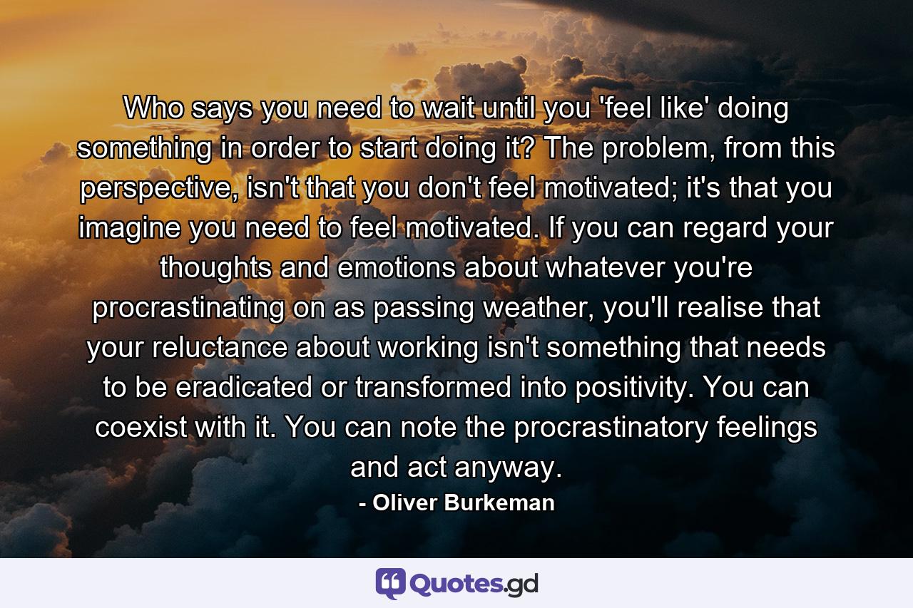 Who says you need to wait until you 'feel like' doing something in order to start doing it? The problem, from this perspective, isn't that you don't feel motivated; it's that you imagine you need to feel motivated. If you can regard your thoughts and emotions about whatever you're procrastinating on as passing weather, you'll realise that your reluctance about working isn't something that needs to be eradicated or transformed into positivity. You can coexist with it. You can note the procrastinatory feelings and act anyway. - Quote by Oliver Burkeman