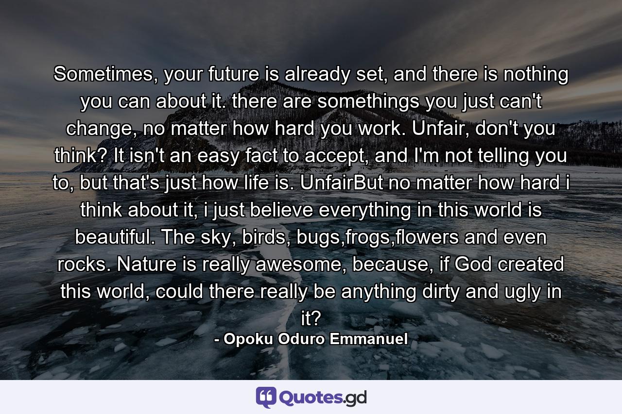 Sometimes, your future is already set, and there is nothing you can about it. there are somethings you just can't change, no matter how hard you work. Unfair, don't you think? It isn't an easy fact to accept, and I'm not telling you to, but that's just how life is. UnfairBut no matter how hard i think about it, i just believe everything in this world is beautiful. The sky, birds, bugs,frogs,flowers and even rocks. Nature is really awesome, because, if God created this world, could there really be anything dirty and ugly in it? - Quote by Opoku Oduro Emmanuel