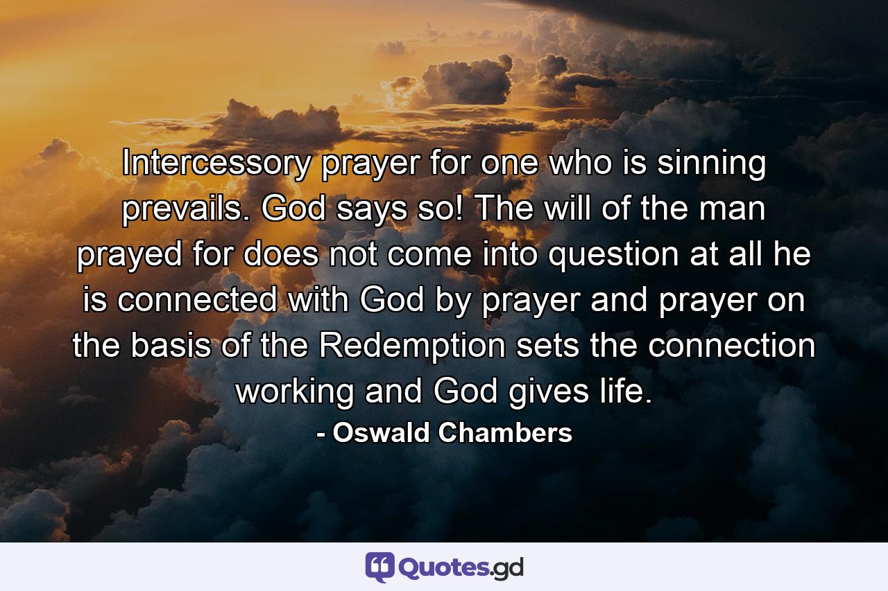 Intercessory prayer for one who is sinning prevails. God says so! The will of the man prayed for does not come into question at all  he is connected with God by prayer  and prayer on the basis of the Redemption sets the connection working and God gives life. - Quote by Oswald Chambers