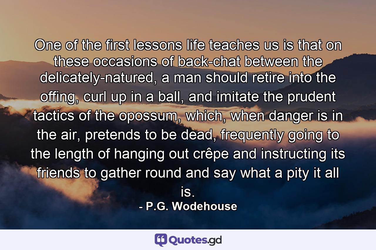 One of the first lessons life teaches us is that on these occasions of back-chat between the delicately-natured, a man should retire into the offing, curl up in a ball, and imitate the prudent tactics of the opossum, which, when danger is in the air, pretends to be dead, frequently going to the length of hanging out crêpe and instructing its friends to gather round and say what a pity it all is. - Quote by P.G. Wodehouse