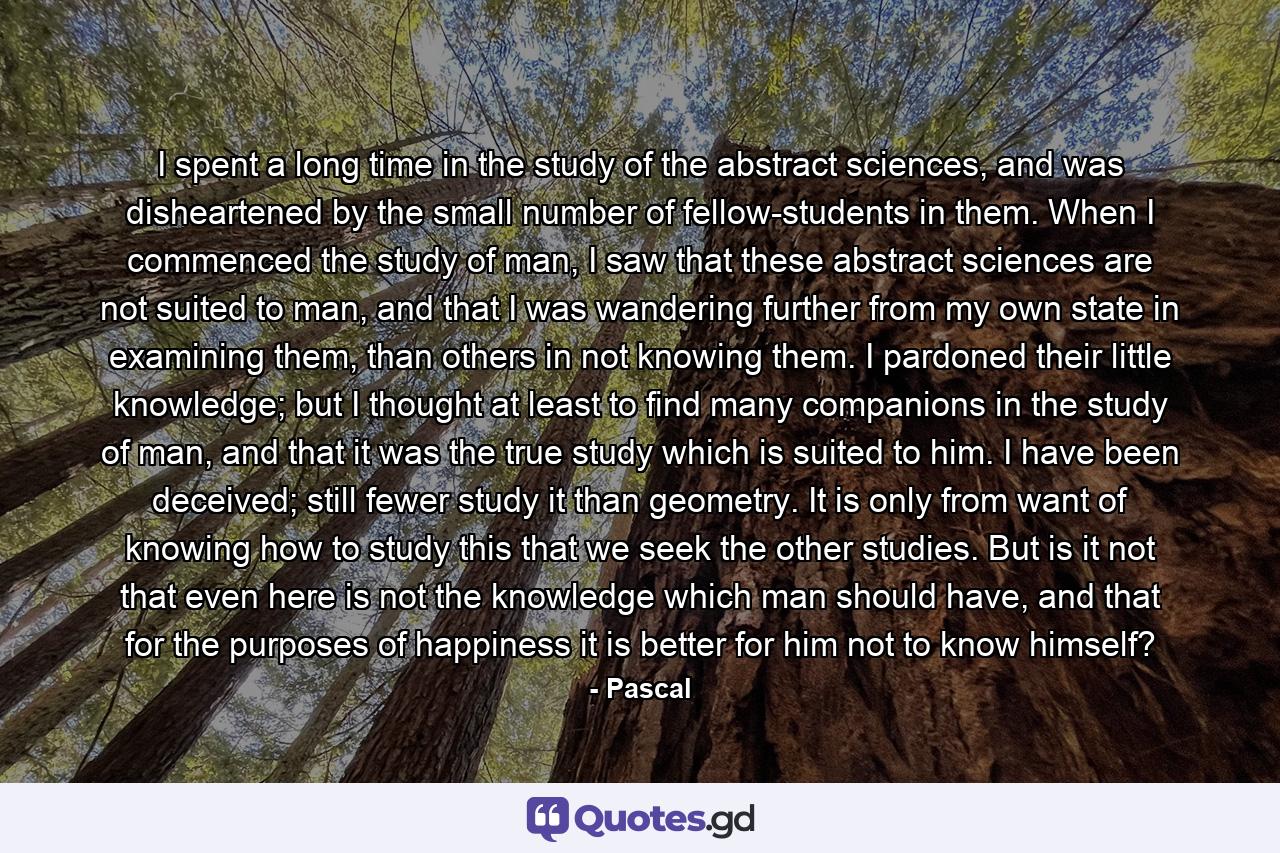 I spent a long time in the study of the abstract sciences, and was disheartened by the small number of fellow-students in them. When I commenced the study of man, I saw that these abstract sciences are not suited to man, and that I was wandering further from my own state in examining them, than others in not knowing them. I pardoned their little knowledge; but I thought at least to find many companions in the study of man, and that it was the true study which is suited to him. I have been deceived; still fewer study it than geometry. It is only from want of knowing how to study this that we seek the other studies. But is it not that even here is not the knowledge which man should have, and that for the purposes of happiness it is better for him not to know himself? - Quote by Pascal