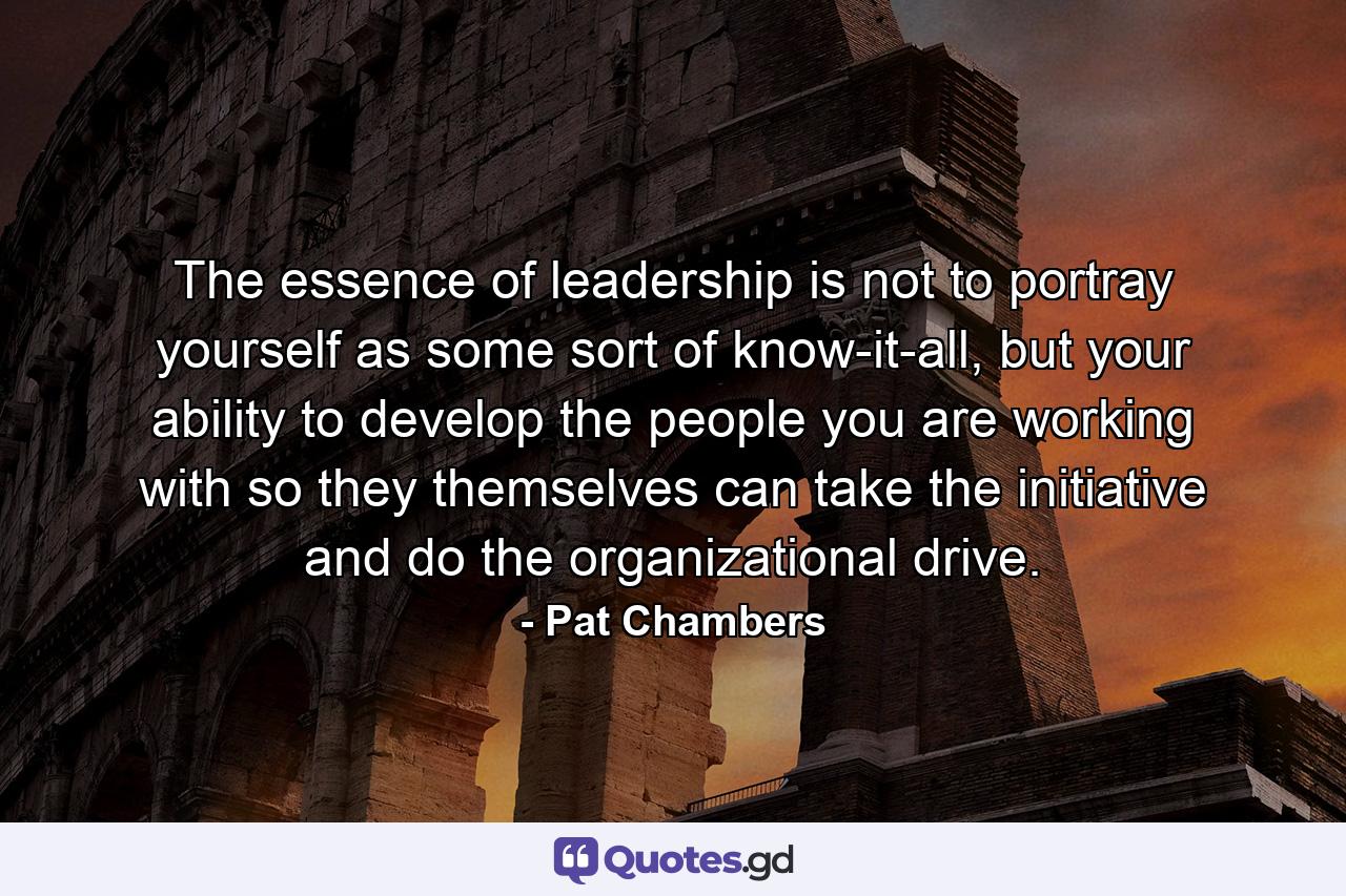 The essence of leadership is not to portray yourself as some sort of know-it-all, but your ability to develop the people you are working with so they themselves can take the initiative and do the organizational drive. - Quote by Pat Chambers