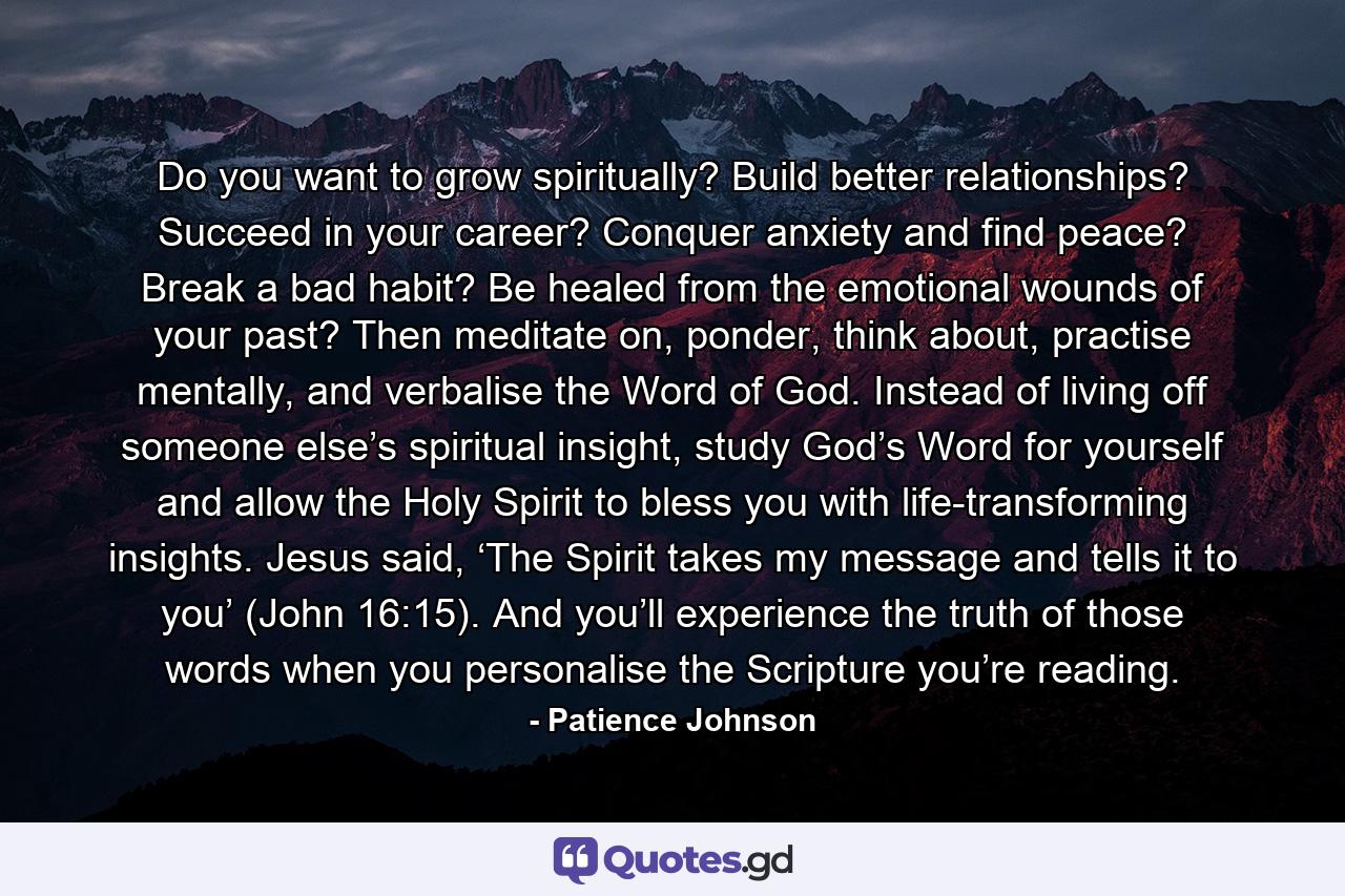 Do you want to grow spiritually? Build better relationships? Succeed in your career? Conquer anxiety and find peace? Break a bad habit? Be healed from the emotional wounds of your past? Then meditate on, ponder, think about, practise mentally, and verbalise the Word of God. Instead of living off someone else’s spiritual insight, study God’s Word for yourself and allow the Holy Spirit to bless you with life-transforming insights. Jesus said, ‘The Spirit takes my message and tells it to you’ (John 16:15). And you’ll experience the truth of those words when you personalise the Scripture you’re reading. - Quote by Patience Johnson