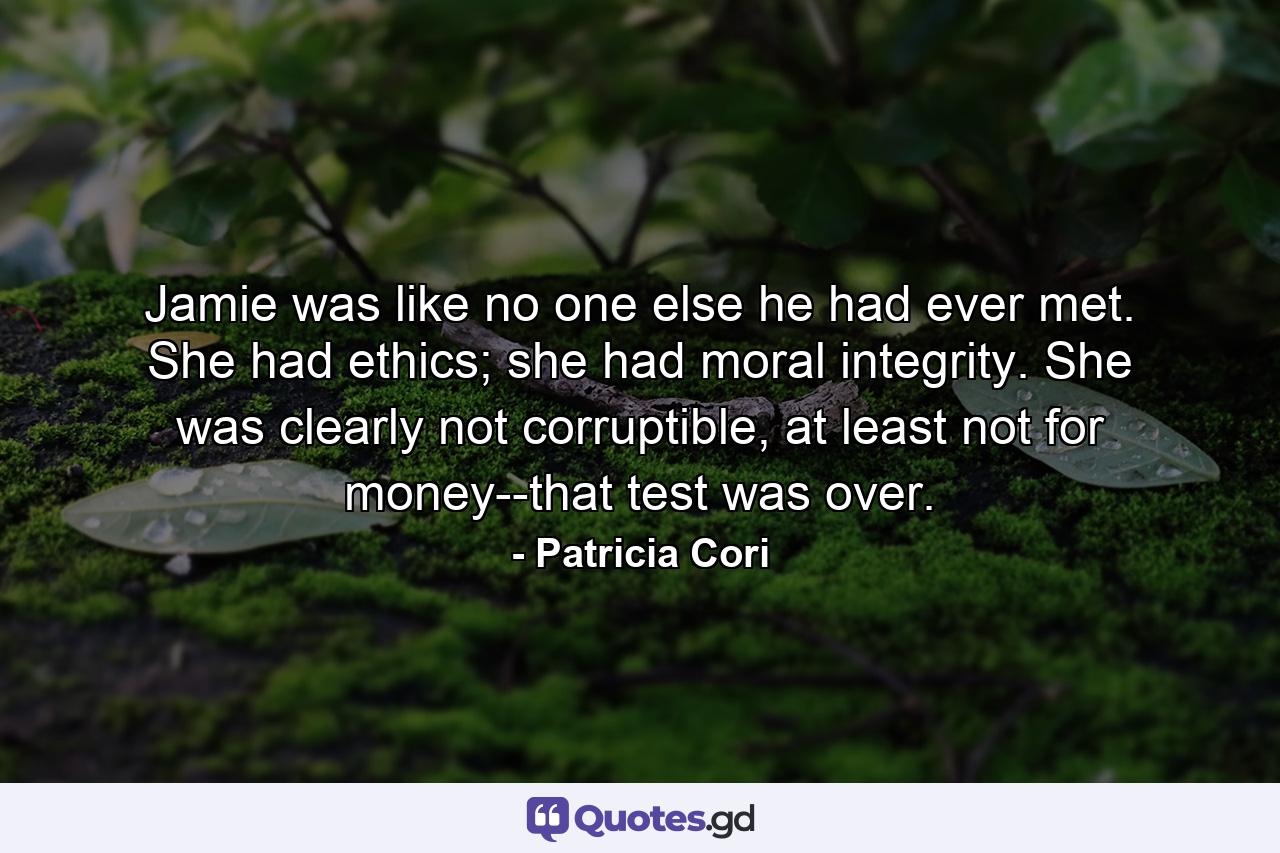 Jamie was like no one else he had ever met. She had ethics; she had moral integrity. She was clearly not corruptible, at least not for money--that test was over. - Quote by Patricia Cori