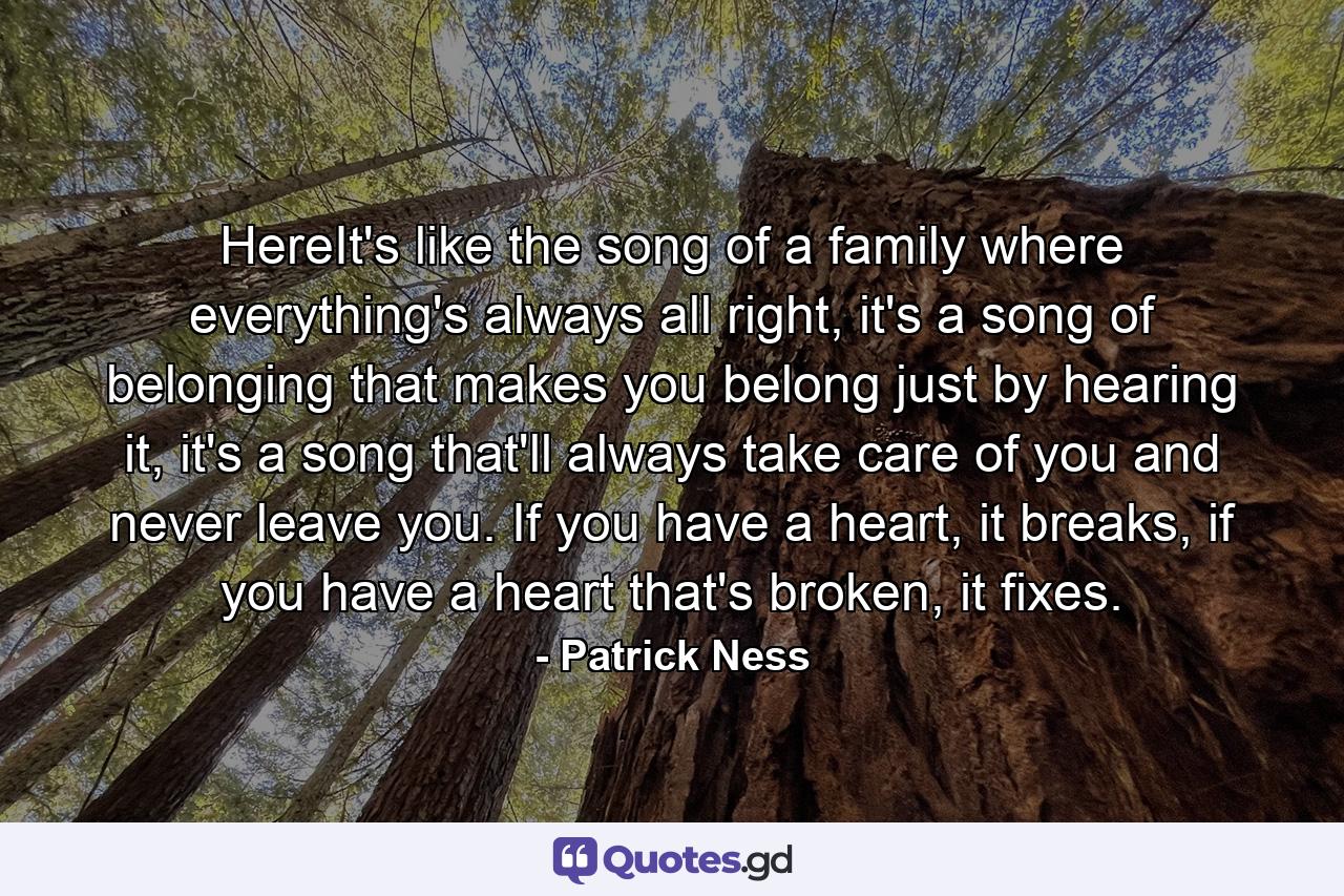 HereIt's like the song of a family where everything's always all right, it's a song of belonging that makes you belong just by hearing it, it's a song that'll always take care of you and never leave you. If you have a heart, it breaks, if you have a heart that's broken, it fixes. - Quote by Patrick Ness