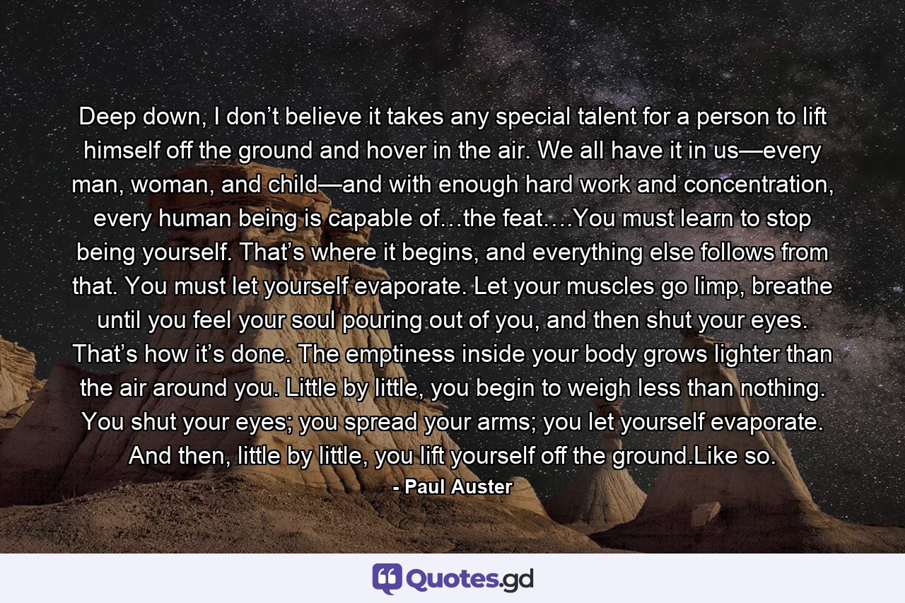 Deep down, I don’t believe it takes any special talent for a person to lift himself off the ground and hover in the air. We all have it in us—every man, woman, and child—and with enough hard work and concentration, every human being is capable of…the feat….You must learn to stop being yourself. That’s where it begins, and everything else follows from that. You must let yourself evaporate. Let your muscles go limp, breathe until you feel your soul pouring out of you, and then shut your eyes. That’s how it’s done. The emptiness inside your body grows lighter than the air around you. Little by little, you begin to weigh less than nothing. You shut your eyes; you spread your arms; you let yourself evaporate. And then, little by little, you lift yourself off the ground.Like so. - Quote by Paul Auster