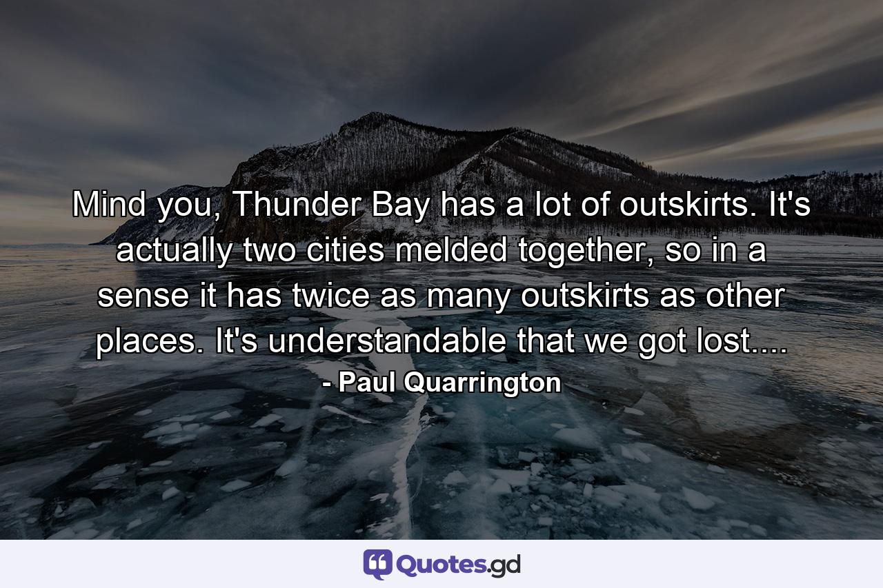 Mind you, Thunder Bay has a lot of outskirts. It's actually two cities melded together, so in a sense it has twice as many outskirts as other places. It's understandable that we got lost.... - Quote by Paul Quarrington