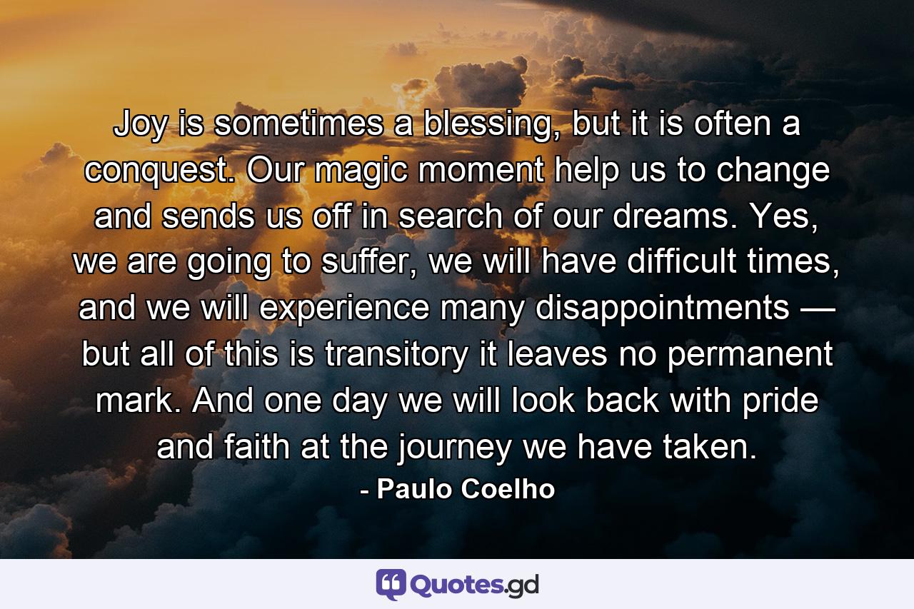 Joy is sometimes a blessing, but it is often a conquest. Our magic moment help us to change and sends us off in search of our dreams. Yes, we are going to suffer, we will have difficult times, and we will experience many disappointments — but all of this is transitory it leaves no permanent mark. And one day we will look back with pride and faith at the journey we have taken. - Quote by Paulo Coelho