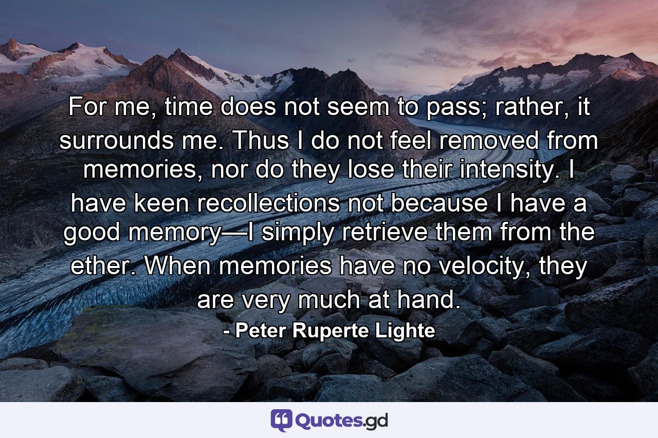 For me, time does not seem to pass; rather, it surrounds me. Thus I do not feel removed from memories, nor do they lose their intensity. I have keen recollections not because I have a good memory—I simply retrieve them from the ether. When memories have no velocity, they are very much at hand. - Quote by Peter Ruperte Lighte