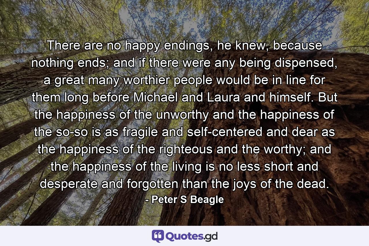 There are no happy endings, he knew, because nothing ends; and if there were any being dispensed, a great many worthier people would be in line for them long before Michael and Laura and himself. But the happiness of the unworthy and the happiness of the so-so is as fragile and self-centered and dear as the happiness of the righteous and the worthy; and the happiness of the living is no less short and desperate and forgotten than the joys of the dead. - Quote by Peter S Beagle