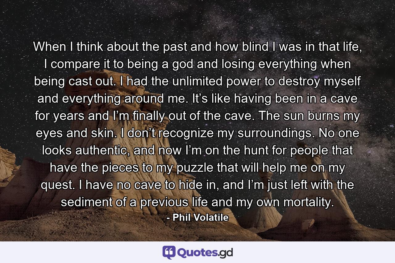 When I think about the past and how blind I was in that life, I compare it to being a god and losing everything when being cast out. I had the unlimited power to destroy myself and everything around me. It’s like having been in a cave for years and I’m finally out of the cave. The sun burns my eyes and skin. I don’t recognize my surroundings. No one looks authentic, and now I’m on the hunt for people that have the pieces to my puzzle that will help me on my quest. I have no cave to hide in, and I’m just left with the sediment of a previous life and my own mortality. - Quote by Phil Volatile