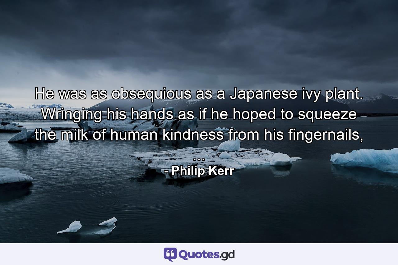 He was as obsequious as a Japanese ivy plant. Wringing his hands as if he hoped to squeeze the milk of human kindness from his fingernails, ... - Quote by Philip Kerr