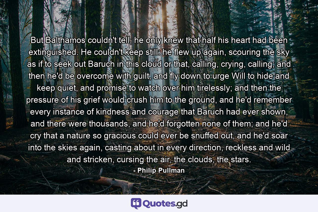 But Balthamos couldn't tell; he only knew that half his heart had been extinguished. He couldn't keep still: he flew up again, scouring the sky as if to seek out Baruch in this cloud or that, calling, crying, calling; and then he'd be overcome with guilt, and fly down to urge Will to hide and keep quiet, and promise to watch over him tirelessly; and then the pressure of his grief would crush him to the ground, and he'd remember every instance of kindness and courage that Baruch had ever shown, and there were thousands, and he'd forgotten none of them; and he'd cry that a nature so gracious could ever be snuffed out, and he'd soar into the skies again, casting about in every direction, reckless and wild and stricken, cursing the air, the clouds, the stars. - Quote by Philip Pullman