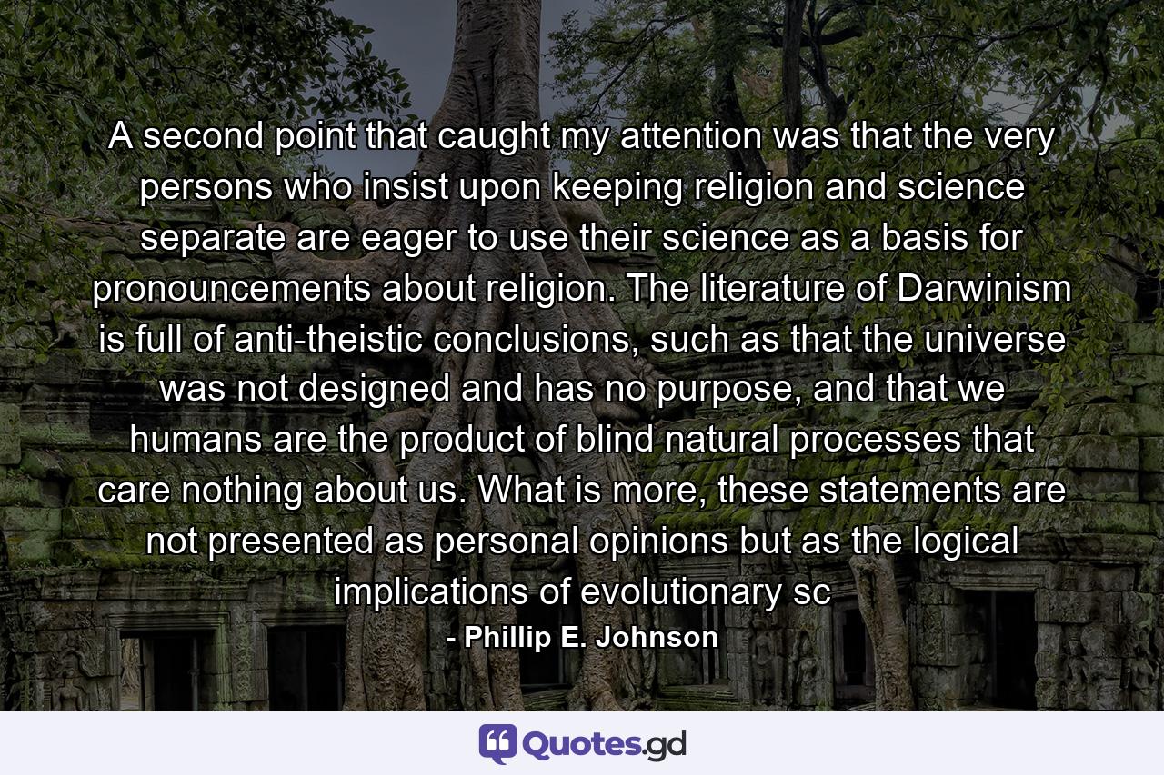 A second point that caught my attention was that the very persons who insist upon keeping religion and science separate are eager to use their science as a basis for pronouncements about religion. The literature of Darwinism is full of anti-theistic conclusions, such as that the universe was not designed and has no purpose, and that we humans are the product of blind natural processes that care nothing about us. What is more, these statements are not presented as personal opinions but as the logical implications of evolutionary sc - Quote by Phillip E. Johnson