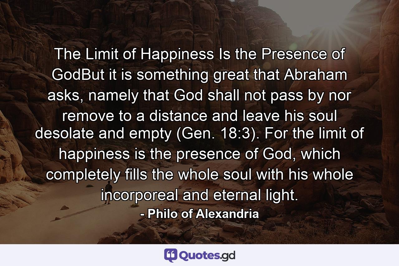 The Limit of Happiness Is the Presence of GodBut it is something great that Abraham asks, namely that God shall not pass by nor remove to a distance and leave his soul desolate and empty (Gen. 18:3). For the limit of happiness is the presence of God, which completely fills the whole soul with his whole incorporeal and eternal light. - Quote by Philo of Alexandria