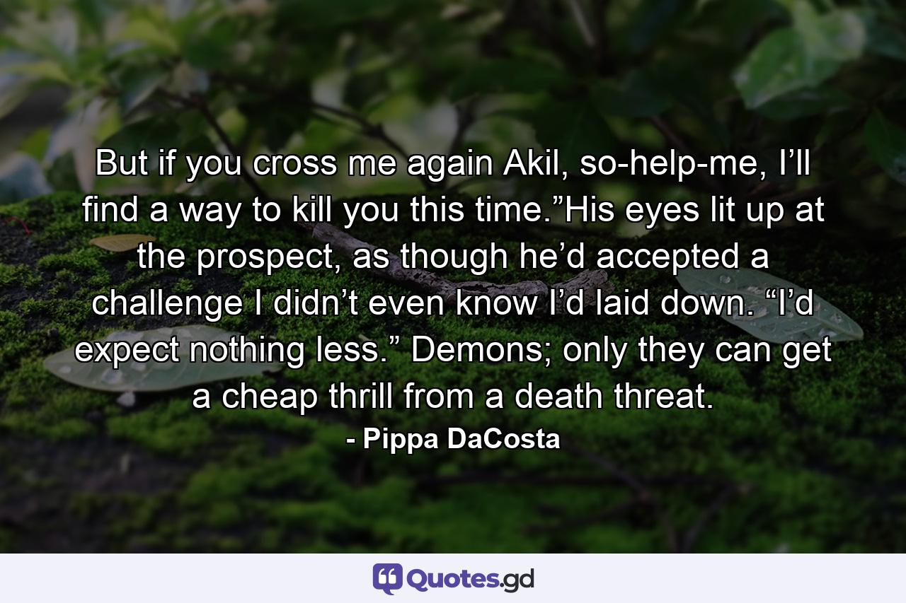 But if you cross me again Akil, so-help-me, I’ll find a way to kill you this time.”His eyes lit up at the prospect, as though he’d accepted a challenge I didn’t even know I’d laid down. “I’d expect nothing less.” Demons; only they can get a cheap thrill from a death threat. - Quote by Pippa DaCosta