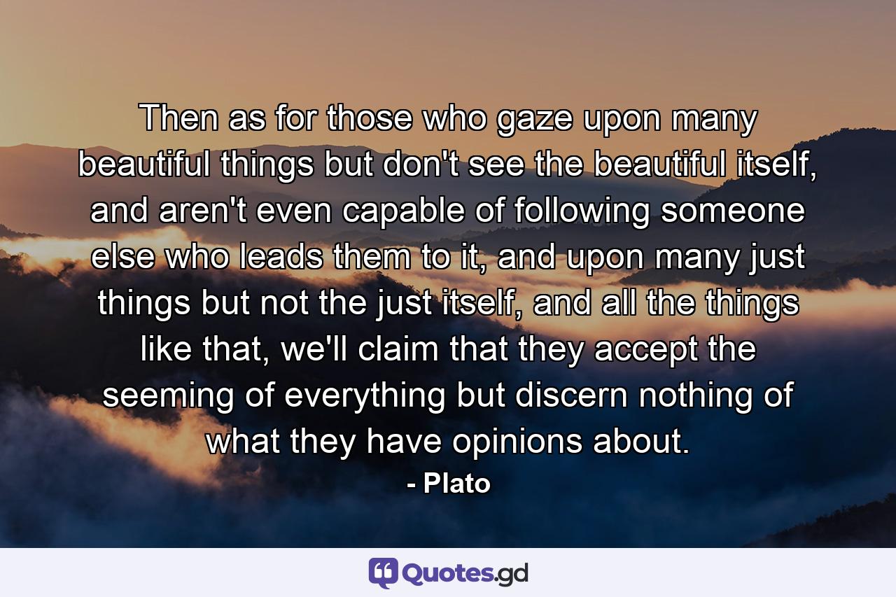 Then as for those who gaze upon many beautiful things but don't see the beautiful itself, and aren't even capable of following someone else who leads them to it, and upon many just things but not the just itself, and all the things like that, we'll claim that they accept the seeming of everything but discern nothing of what they have opinions about. - Quote by Plato