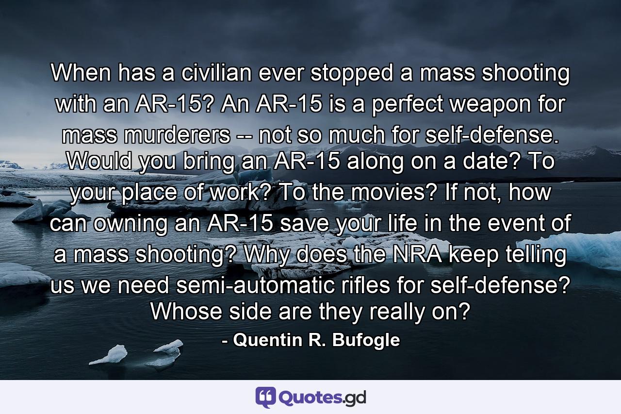 When has a civilian ever stopped a mass shooting with an AR-15? An AR-15 is a perfect weapon for mass murderers -- not so much for self-defense. Would you bring an AR-15 along on a date? To your place of work? To the movies? If not, how can owning an AR-15 save your life in the event of a mass shooting? Why does the NRA keep telling us we need semi-automatic rifles for self-defense? Whose side are they really on? - Quote by Quentin R. Bufogle