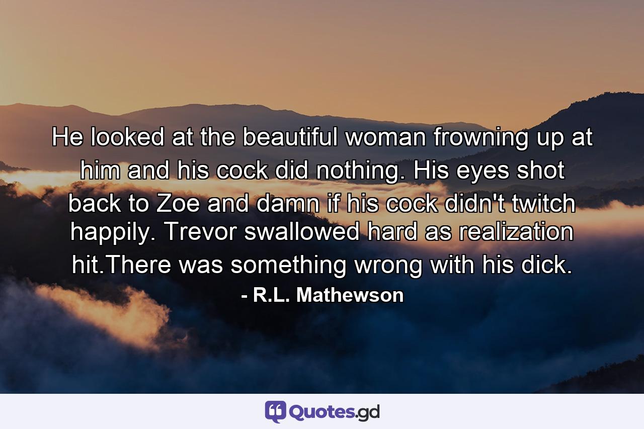 He looked at the beautiful woman frowning up at him and his cock did nothing. His eyes shot back to Zoe and damn if his cock didn't twitch happily. Trevor swallowed hard as realization hit.There was something wrong with his dick. - Quote by R.L. Mathewson