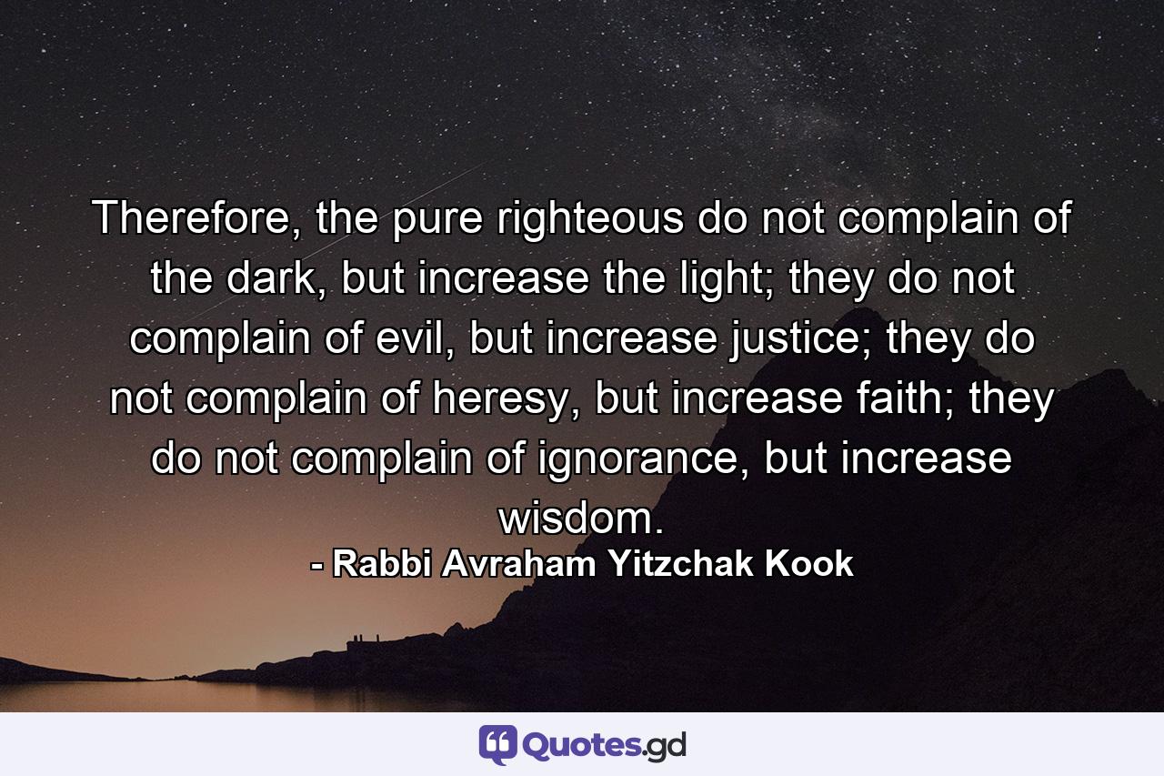 Therefore, the pure righteous do not complain of the dark, but increase the light; they do not complain of evil, but increase justice; they do not complain of heresy, but increase faith; they do not complain of ignorance, but increase wisdom. - Quote by Rabbi Avraham Yitzchak Kook