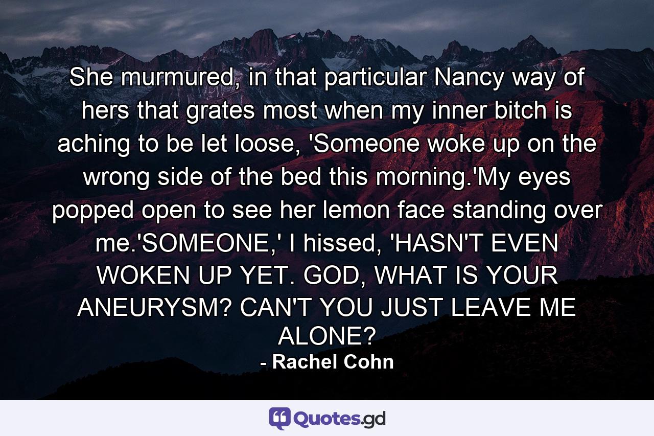 She murmured, in that particular Nancy way of hers that grates most when my inner bitch is aching to be let loose, 'Someone woke up on the wrong side of the bed this morning.'My eyes popped open to see her lemon face standing over me.'SOMEONE,' I hissed, 'HASN'T EVEN WOKEN UP YET. GOD, WHAT IS YOUR ANEURYSM? CAN'T YOU JUST LEAVE ME ALONE? - Quote by Rachel Cohn