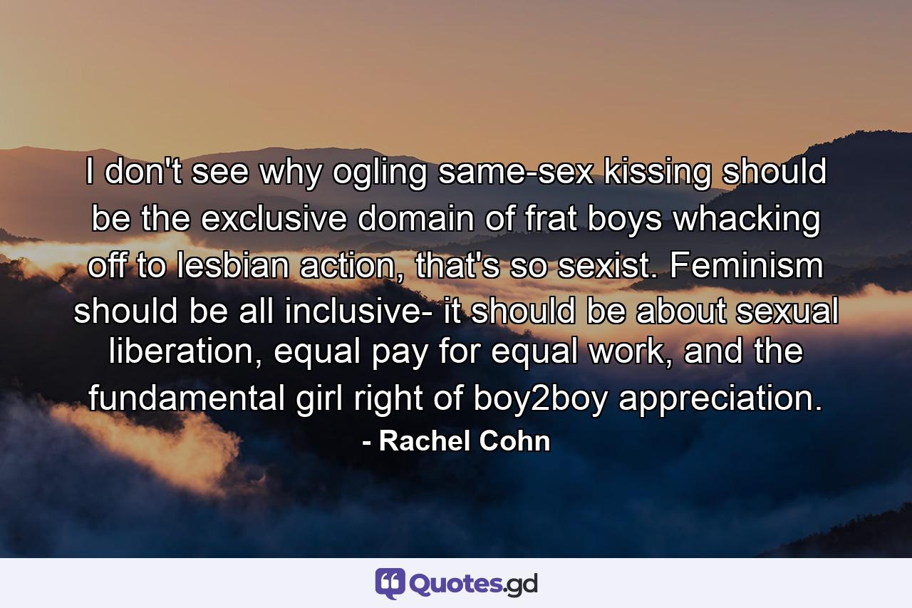 I don't see why ogling same-sex kissing should be the exclusive domain of frat boys whacking off to lesbian action, that's so sexist. Feminism should be all inclusive- it should be about sexual liberation, equal pay for equal work, and the fundamental girl right of boy2boy appreciation. - Quote by Rachel Cohn