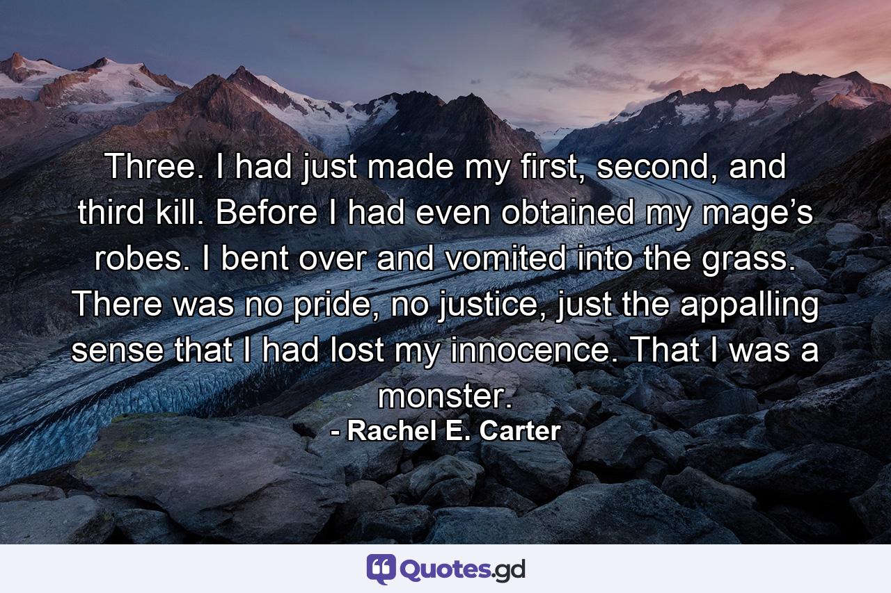 Three. I had just made my first, second, and third kill. Before I had even obtained my mage’s robes. I bent over and vomited into the grass. There was no pride, no justice, just the appalling sense that I had lost my innocence. That I was a monster. - Quote by Rachel E. Carter