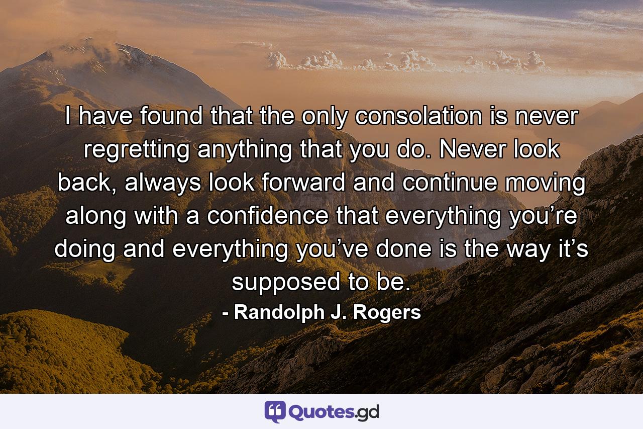 I have found that the only consolation is never regretting anything that you do. Never look back, always look forward and continue moving along with a confidence that everything you’re doing and everything you’ve done is the way it’s supposed to be. - Quote by Randolph J. Rogers