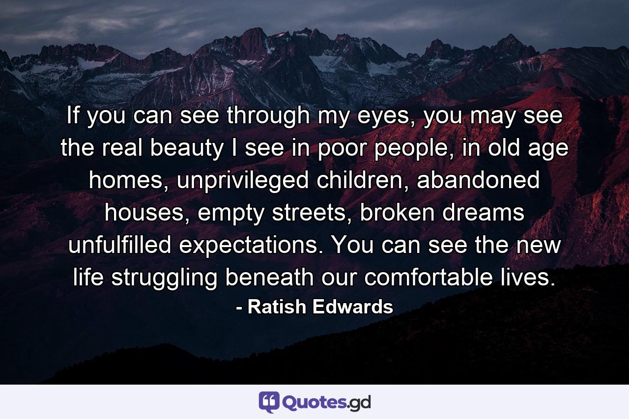 If you can see through my eyes, you may see the real beauty I see in poor people, in old age homes, unprivileged children, abandoned houses, empty streets, broken dreams unfulfilled expectations. You can see the new life struggling beneath our comfortable lives. - Quote by Ratish Edwards