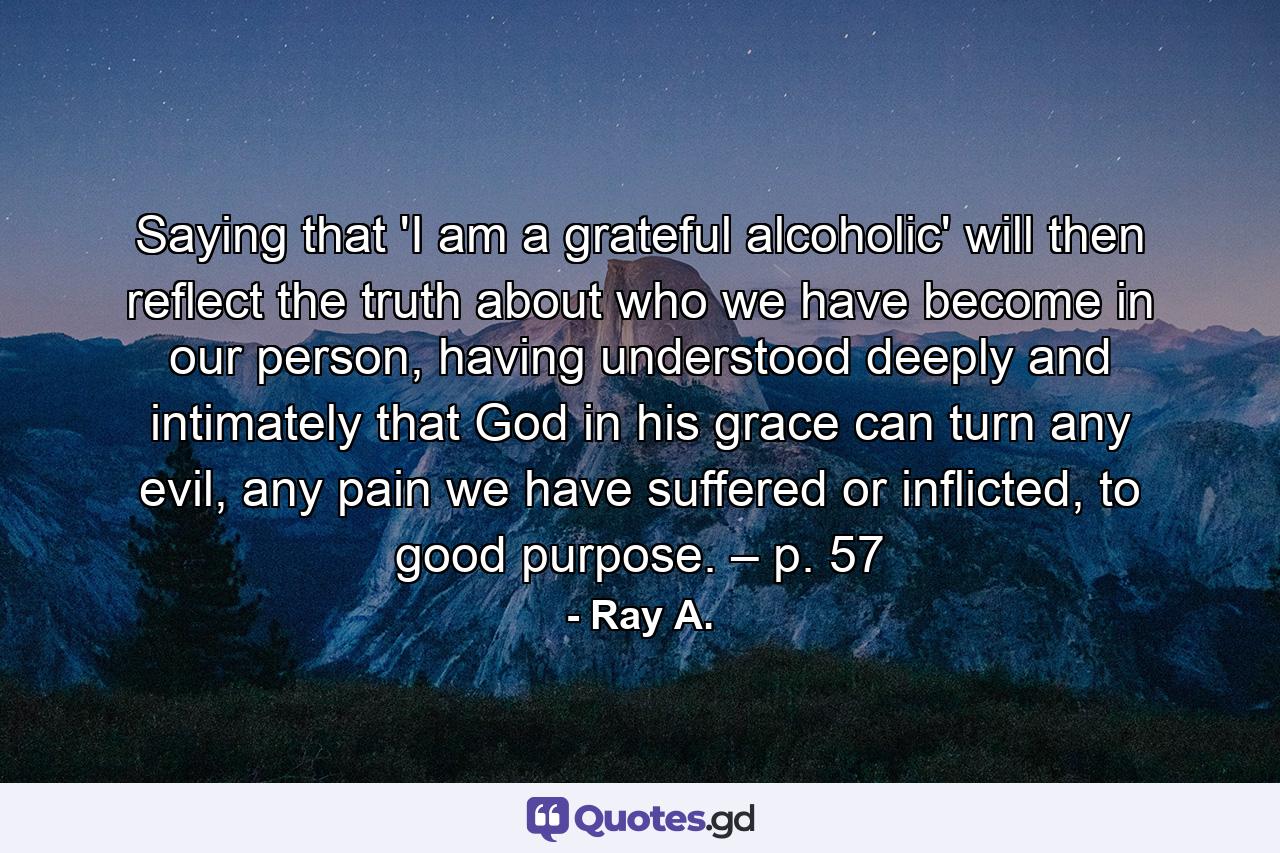 Saying that 'I am a grateful alcoholic' will then reflect the truth about who we have become in our person, having understood deeply and intimately that God in his grace can turn any evil, any pain we have suffered or inflicted, to good purpose. – p. 57 - Quote by Ray A.