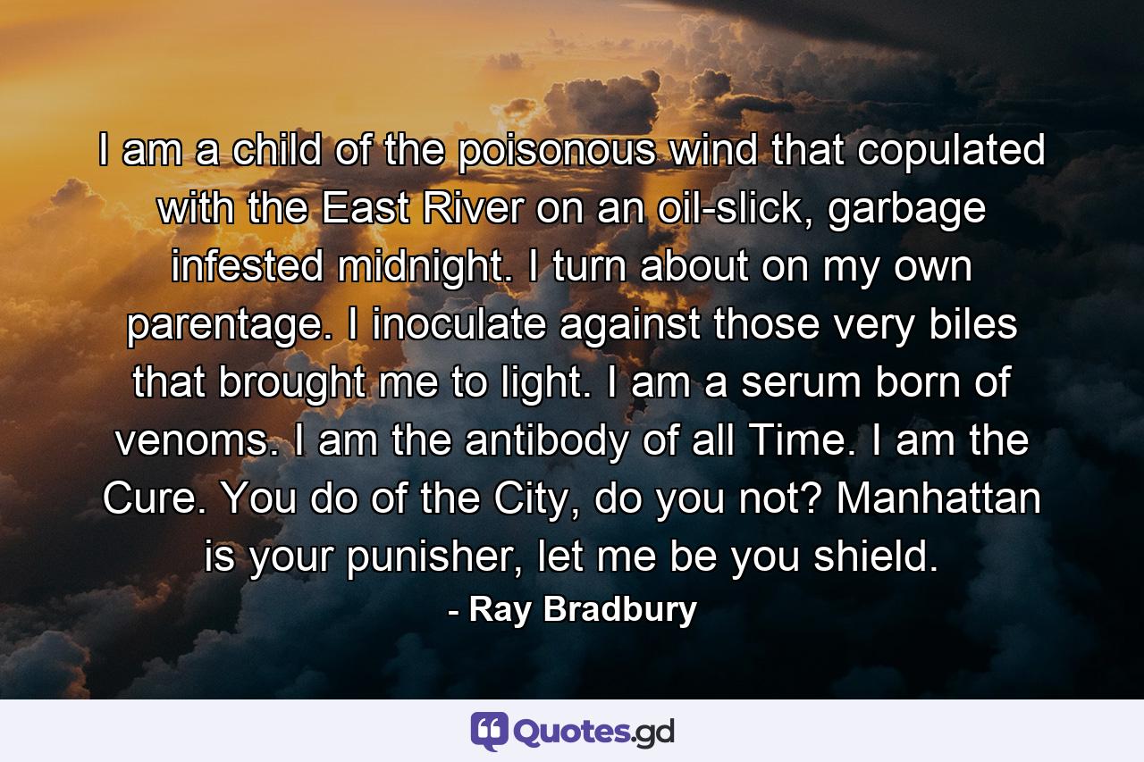 I am a child of the poisonous wind that copulated with the East River on an oil-slick, garbage infested midnight. I turn about on my own parentage. I inoculate against those very biles that brought me to light. I am a serum born of venoms. I am the antibody of all Time. I am the Cure. You do of the City, do you not? Manhattan is your punisher, let me be you shield. - Quote by Ray Bradbury