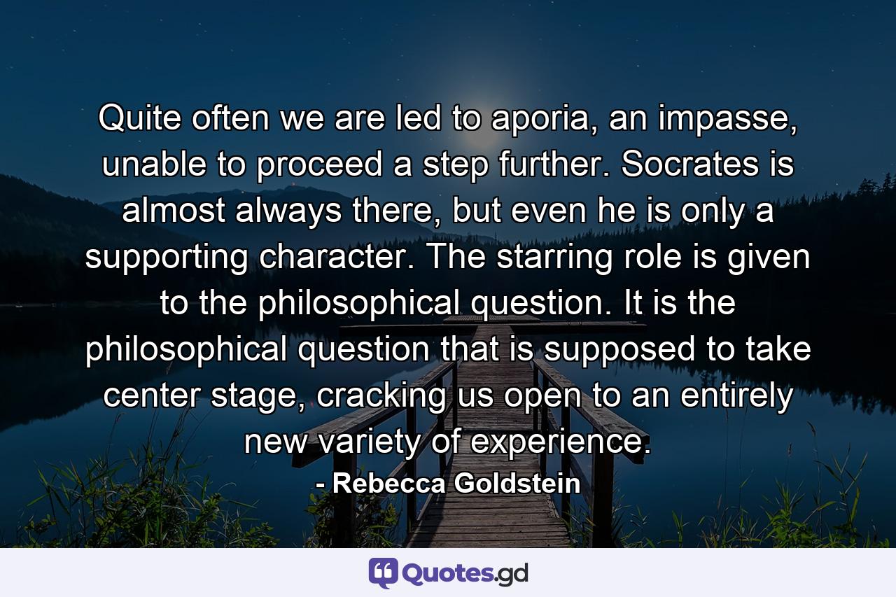 Quite often we are led to aporia, an impasse, unable to proceed a step further. Socrates is almost always there, but even he is only a supporting character. The starring role is given to the philosophical question. It is the philosophical question that is supposed to take center stage, cracking us open to an entirely new variety of experience. - Quote by Rebecca Goldstein