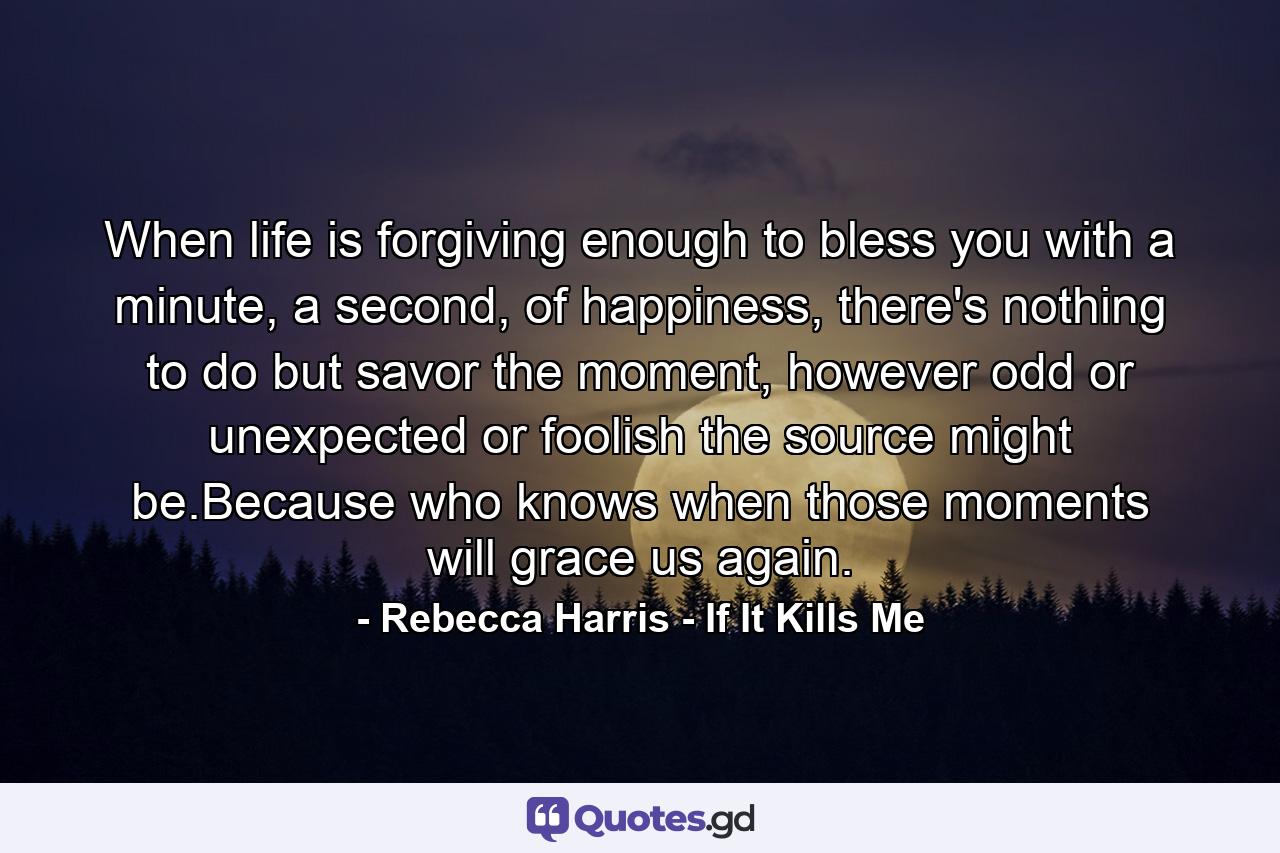 When life is forgiving enough to bless you with a minute, a second, of happiness, there's nothing to do but savor the moment, however odd or unexpected or foolish the source might be.Because who knows when those moments will grace us again. - Quote by Rebecca Harris - If It Kills Me