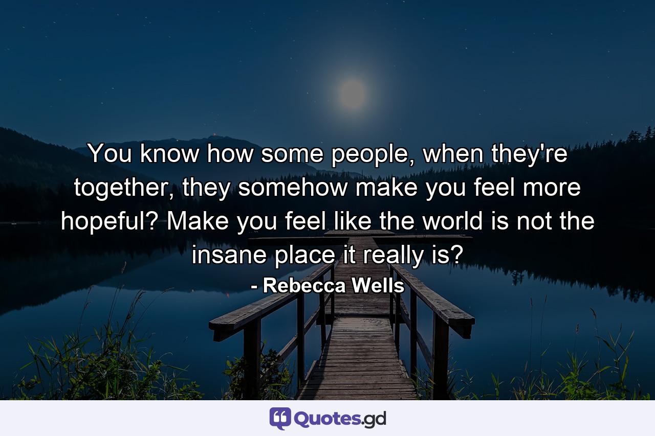 You know how some people, when they're together, they somehow make you feel more hopeful? Make you feel like the world is not the insane place it really is? - Quote by Rebecca Wells