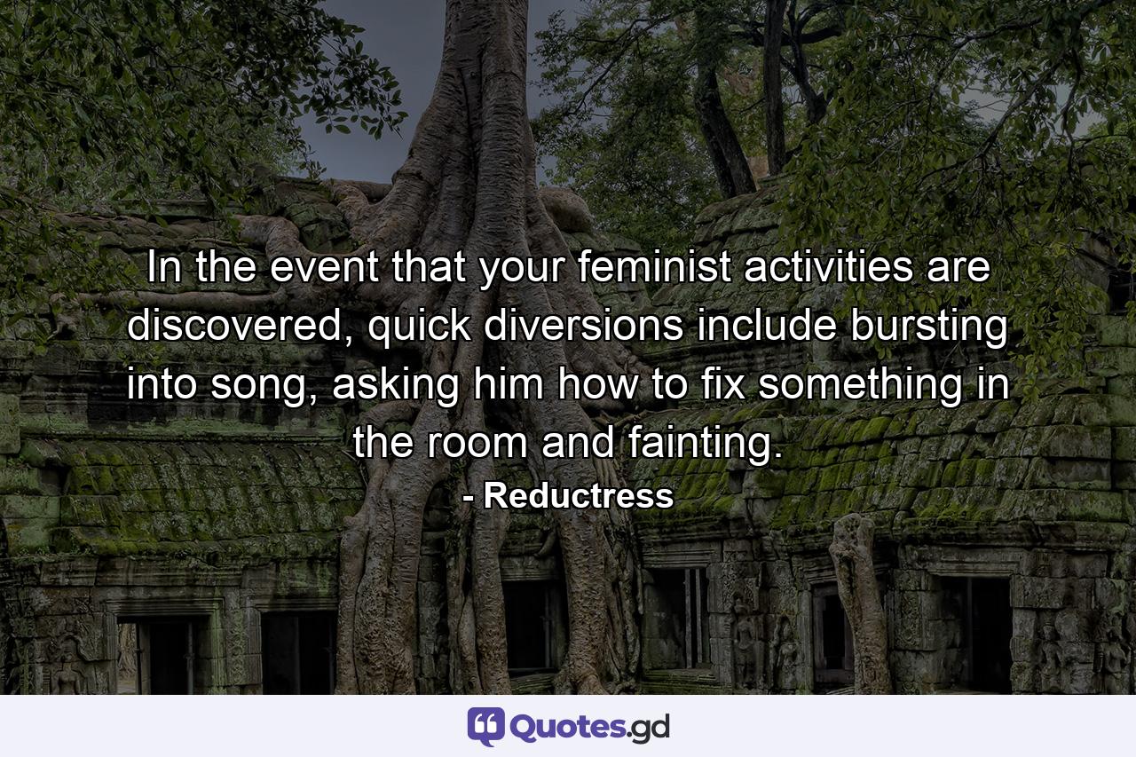 In the event that your feminist activities are discovered, quick diversions include bursting into song, asking him how to fix something in the room and fainting. - Quote by Reductress