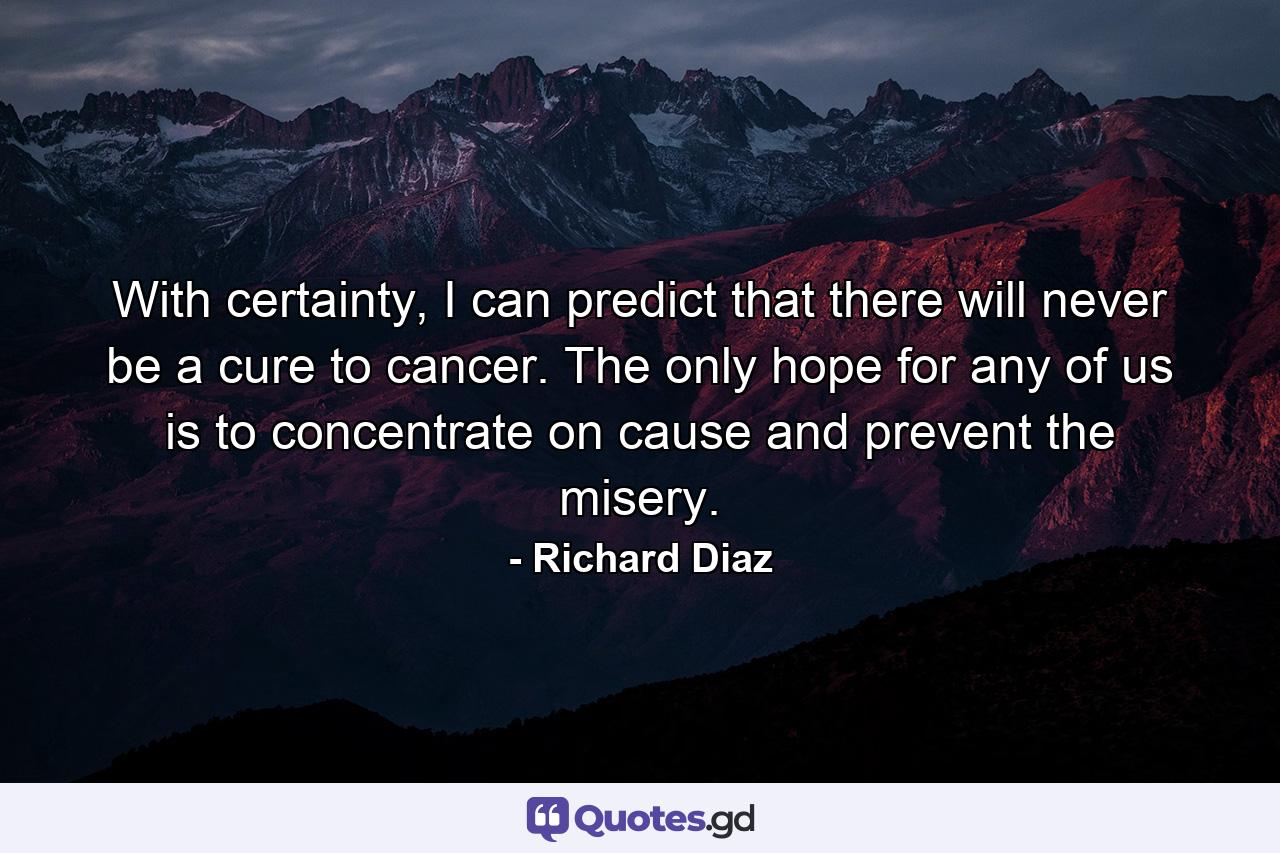 With certainty, I can predict that there will never be a cure to cancer. The only hope for any of us is to concentrate on cause and prevent the misery. - Quote by Richard Diaz