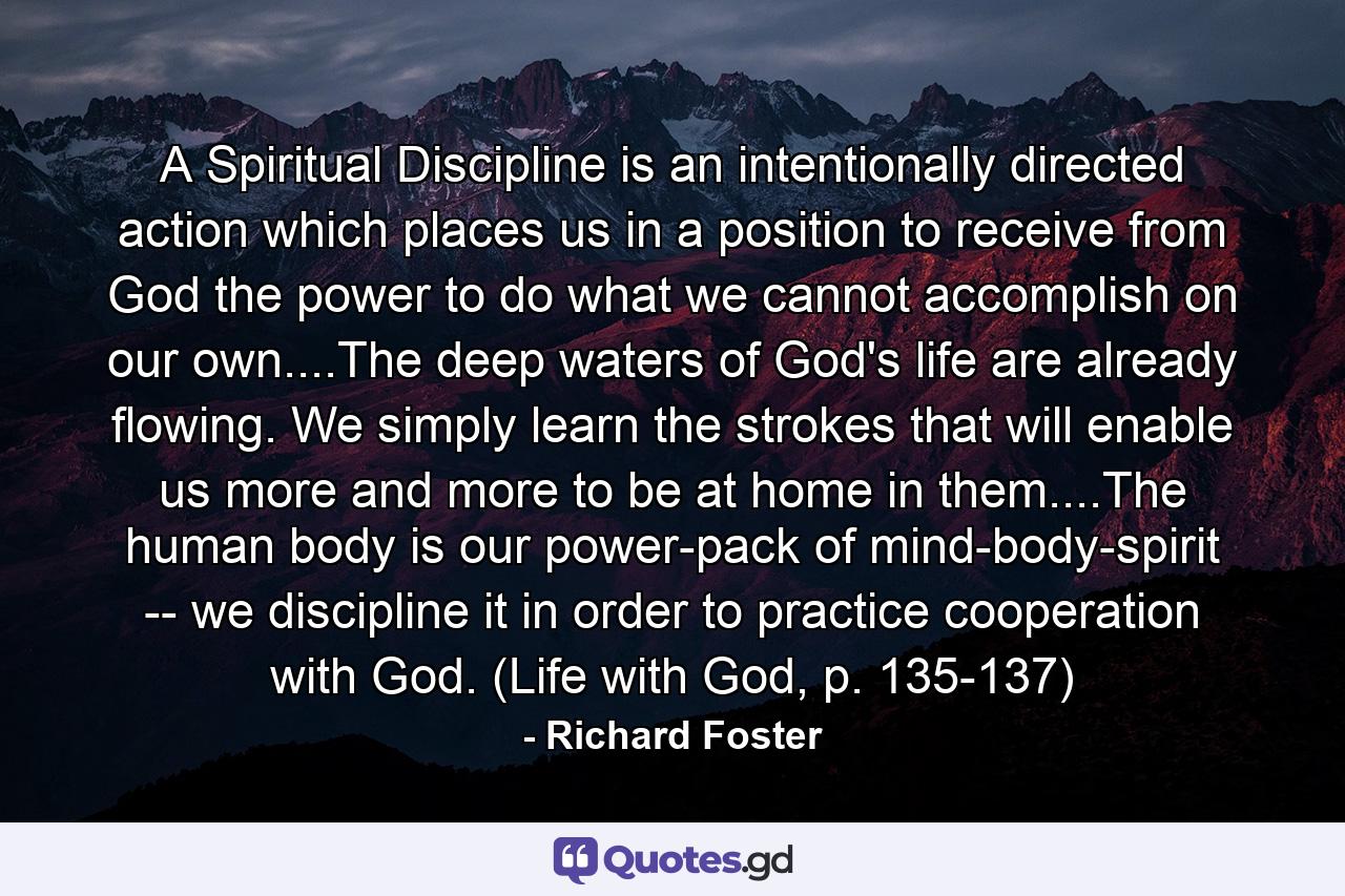 A Spiritual Discipline is an intentionally directed action which places us in a position to receive from God the power to do what we cannot accomplish on our own....The deep waters of God's life are already flowing. We simply learn the strokes that will enable us more and more to be at home in them....The human body is our power-pack of mind-body-spirit -- we discipline it in order to practice cooperation with God. (Life with God, p. 135-137) - Quote by Richard Foster