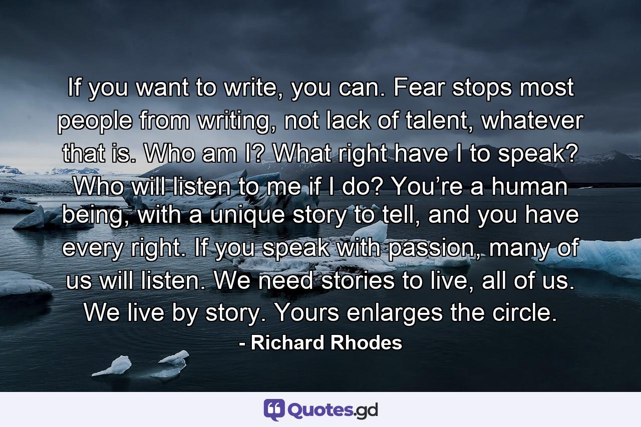 If you want to write, you can. Fear stops most people from writing, not lack of talent, whatever that is. Who am I? What right have I to speak? Who will listen to me if I do? You’re a human being, with a unique story to tell, and you have every right. If you speak with passion, many of us will listen. We need stories to live, all of us. We live by story. Yours enlarges the circle. - Quote by Richard Rhodes