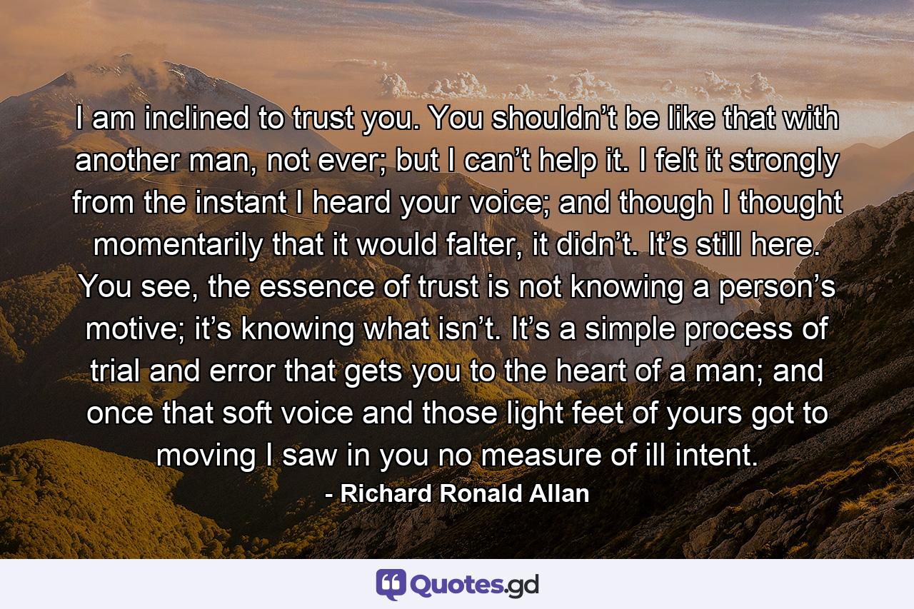 I am inclined to trust you. You shouldn’t be like that with another man, not ever; but I can’t help it. I felt it strongly from the instant I heard your voice; and though I thought momentarily that it would falter, it didn’t. It’s still here. You see, the essence of trust is not knowing a person’s motive; it’s knowing what isn’t. It’s a simple process of trial and error that gets you to the heart of a man; and once that soft voice and those light feet of yours got to moving I saw in you no measure of ill intent. - Quote by Richard Ronald Allan