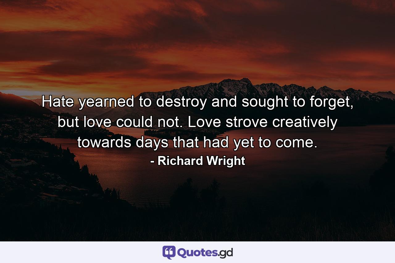 Hate yearned to destroy and sought to forget, but love could not. Love strove creatively towards days that had yet to come. - Quote by Richard Wright