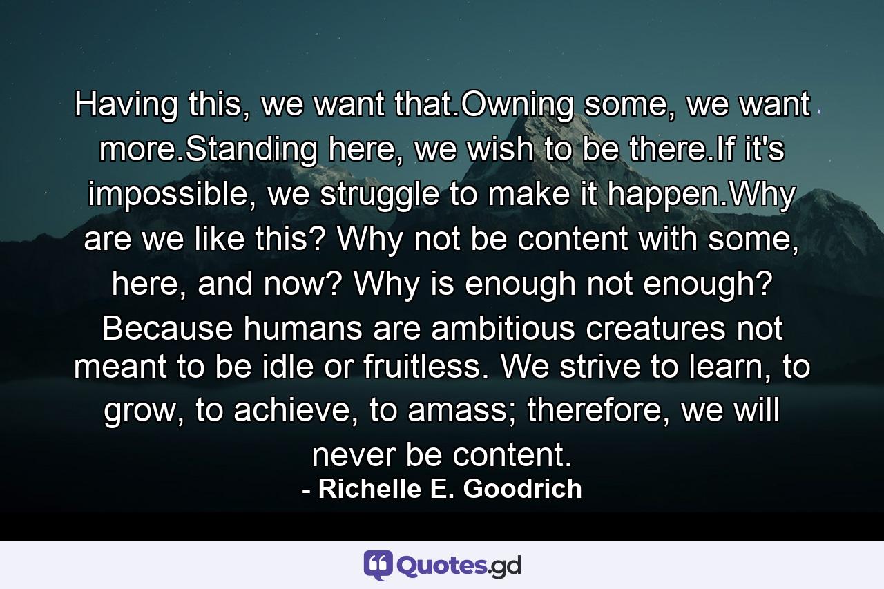 Having this, we want that.Owning some, we want more.Standing here, we wish to be there.If it's impossible, we struggle to make it happen.Why are we like this? Why not be content with some, here, and now? Why is enough not enough? Because humans are ambitious creatures not meant to be idle or fruitless. We strive to learn, to grow, to achieve, to amass; therefore, we will never be content. - Quote by Richelle E. Goodrich