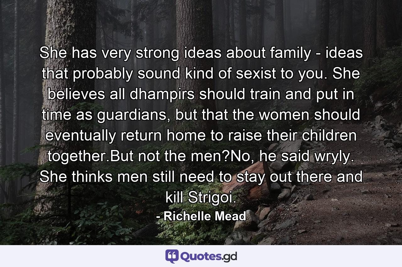 She has very strong ideas about family - ideas that probably sound kind of sexist to you. She believes all dhampirs should train and put in time as guardians, but that the women should eventually return home to raise their children together.But not the men?No, he said wryly. She thinks men still need to stay out there and kill Strigoi. - Quote by Richelle Mead